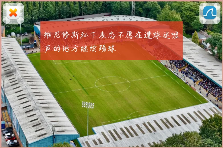 维尼修斯私下表态不愿在遭球迷嘘声的地方继续踢球