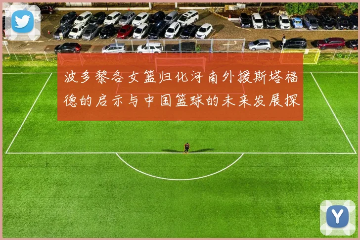 波多黎各女篮归化河南外援斯塔福德的启示与中国篮球的未来发展探讨