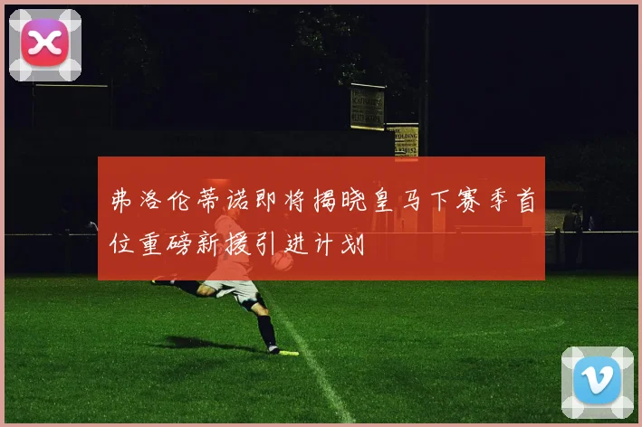 弗洛伦蒂诺即将揭晓皇马下赛季首位重磅新援引进计划