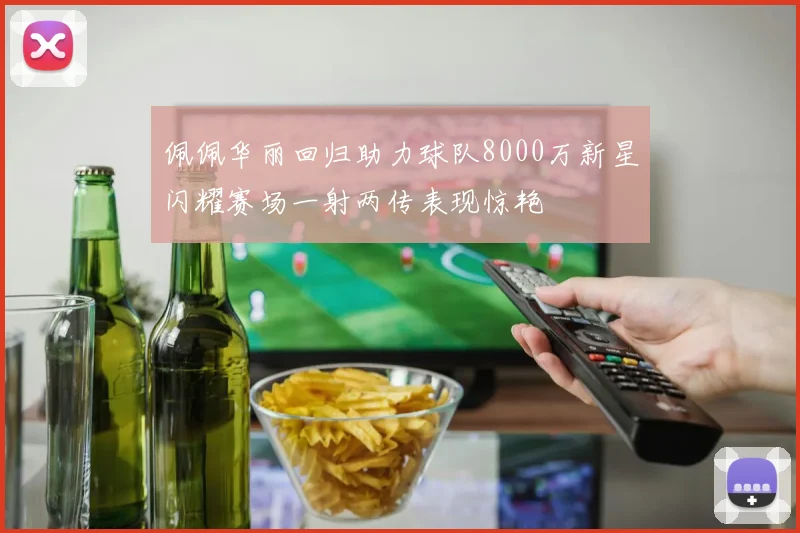 佩佩华丽回归助力球队8000万新星闪耀赛场一射两传表现惊艳