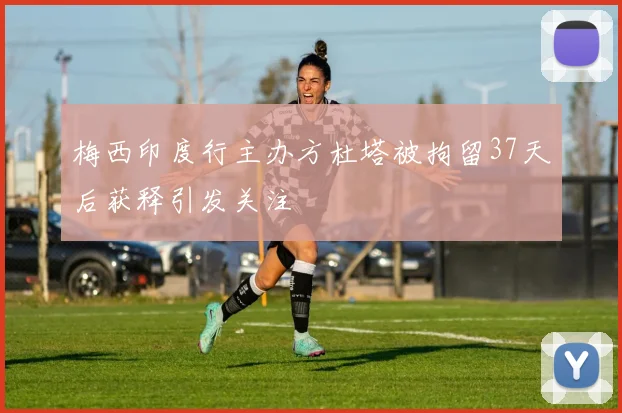 梅西印度行主办方杜塔被拘留37天后获释引发关注