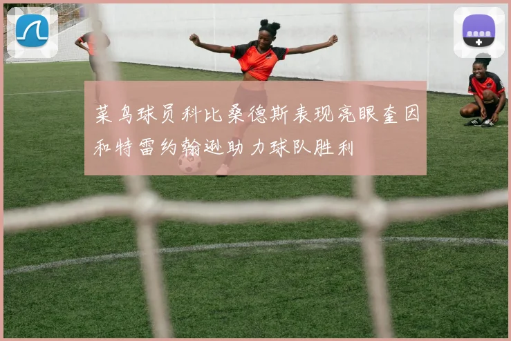 菜鸟球员科比桑德斯表现亮眼奎因和特雷约翰逊助力球队胜利