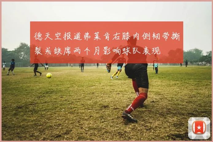 德天空报道弗莱肯右膝内侧韧带撕裂或缺席两个月影响球队表现