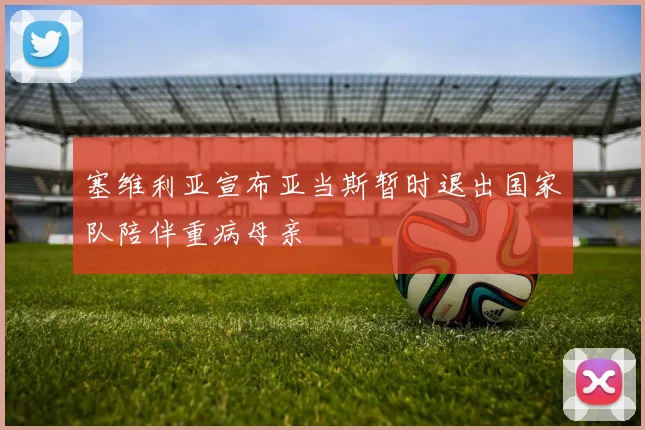 塞维利亚宣布亚当斯暂时退出国家队陪伴重病母亲