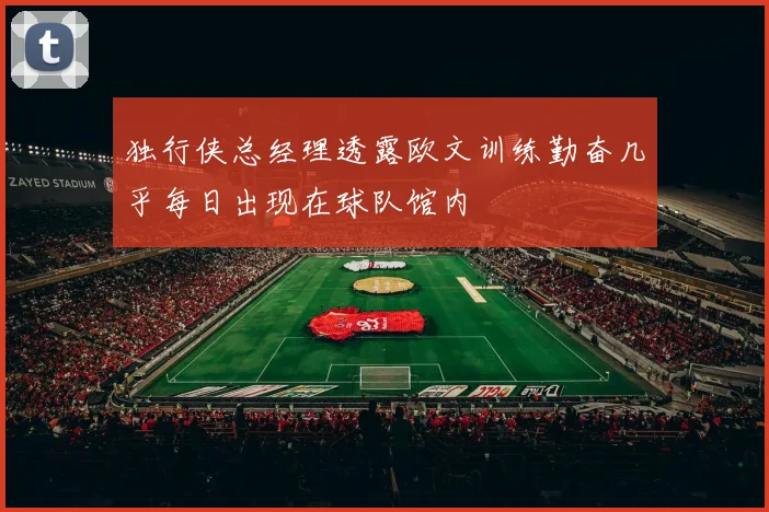 独行侠总经理透露欧文训练勤奋几乎每日出现在球队馆内