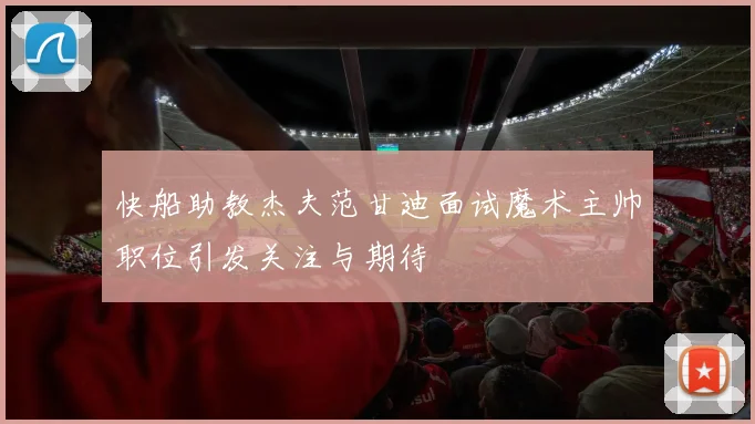 快船助教杰夫范甘迪面试魔术主帅职位引发关注与期待
