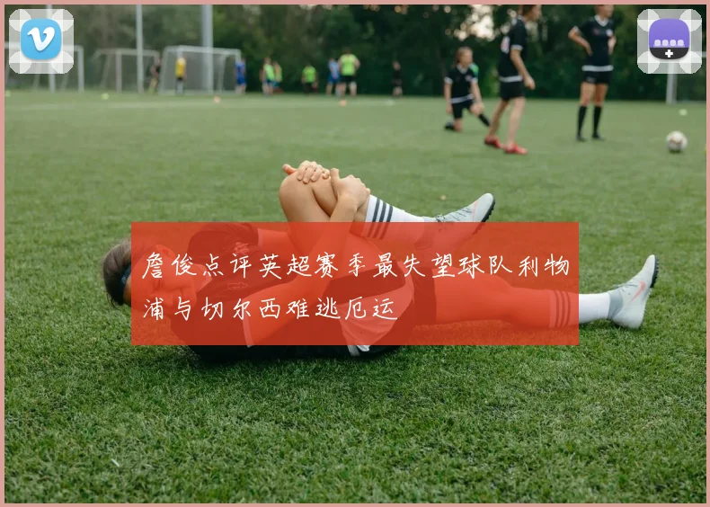 詹俊点评英超赛季最失望球队利物浦与切尔西难逃厄运